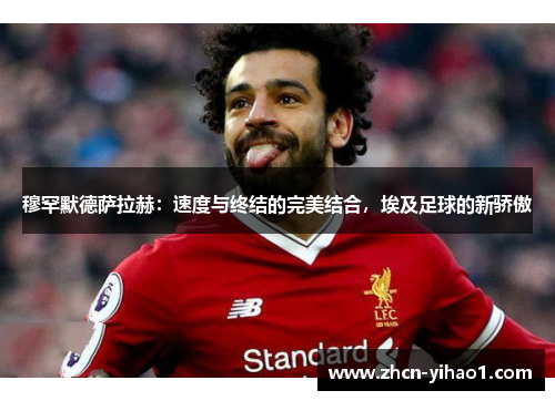 穆罕默德萨拉赫：速度与终结的完美结合，埃及足球的新骄傲