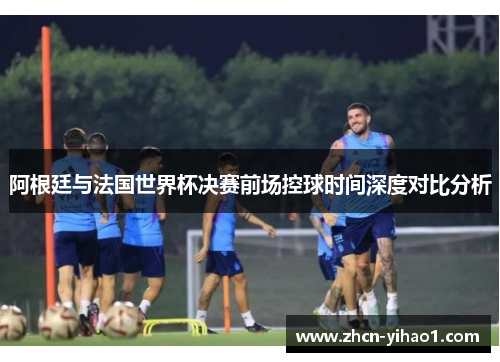 阿根廷与法国世界杯决赛前场控球时间深度对比分析