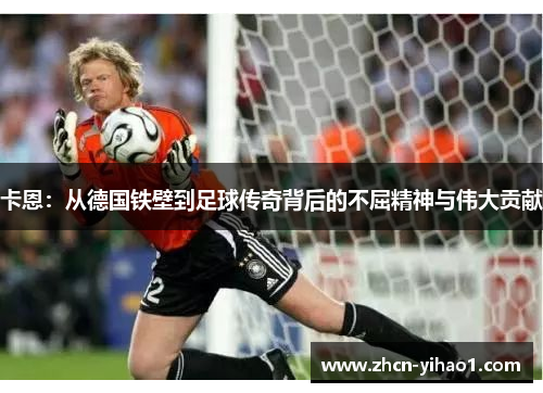 卡恩：从德国铁壁到足球传奇背后的不屈精神与伟大贡献