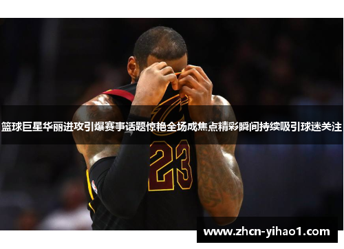 篮球巨星华丽进攻引爆赛事话题惊艳全场成焦点精彩瞬间持续吸引球迷关注