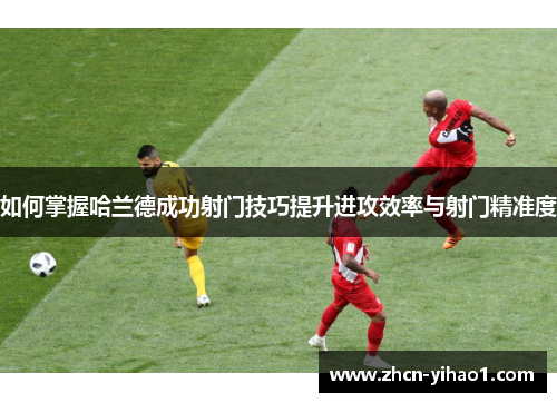 如何掌握哈兰德成功射门技巧提升进攻效率与射门精准度