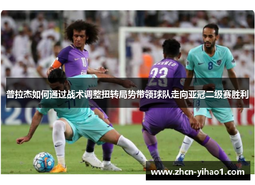 普拉杰如何通过战术调整扭转局势带领球队走向亚冠二级赛胜利